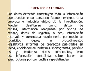 FUENTES EXTERNAS.
Los datos externos constituyen toda la información
que pueden encontrarse en fuentes externas a la
empresa o industria objeto de la investigación.
Pueden clasificarse como datos de
censos, información recopilada por oficina de
censos, datos de registro, o sea, información
recabada y presentada regularmente por medio de
requisitos legales o procedimientos
legislativos, informes de proyectos publicados en
libros, enciclopedias, boletines, monogramas, periódic
os y circulares; datos comerciales, esto
es, información compilada sobre bases de
suscripciones por compatIlas especializadas.
 