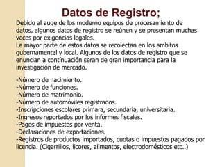 Datos de Registro;
Debido al auge de los moderno equipos de procesamiento de
datos, algunos datos de registro se reúnen y se presentan muchas
veces por exigencias legales.
La mayor parte de estos datos se recolectan en los ambitos
gubernamental y local. Algunos de los datos de registro que se
enuncian a contínuación seran de gran importancia para la
investigación de mercado.
-Número de nacimiento.
-Número de funciones.
-Número de matrimonio.
-Número de automóviles registrados.
-Inscripciones escolares primara, secundaria, universitaria.
-Ingresos reportados por los informes fiscales.
-Pagos de impuestos por venta.
-Declaraciones de exportaciones.
-Registros de productos importados, cuotas o impuestos pagados por
licencia. (Cigarrillos, licores, alimentos, electrodomésticos etc..)
 