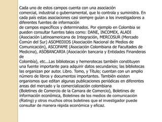 Cada uno de estos campos cuenta con una asociación
comercial, industrial o gubernamental, que lo controla y suministra. En
cada país estas asociaciones casi siempre guían a los investigadores a
diferentes fuentes de información
de campos específicos y determinados. Por ejemplo en Colombia se
pueden consultar fuentes tales como: DANE, INCOMEX, ALADI
(Asociación Latinoamericana de Integración, MERCOSUR (Mercado
Común del Sur) ASOMEDIOS (Asociación Nacional de Medios de
Comunicación), ASCOFAME (Asociación Colombiana de Facultades de
Medicina), ASOBANCARIA (Asociación bancaria y Entidades Finanderas
de
Colombía), etc...Las bibliotecas y hemerotecas también constituyen
una fuente importante para adquirir datos secundarios; las bibliotecas
las organizan por autor. Libro. Tomo, y Título; cuentan con un amplio
número de libros y documentos importantes. También existen
organismos que editan algunas publicaciones periódicas en diferentes
areas del mercado y la comercialización colombiana
(Boletines de Comercio de la Camara de Comercio), Boletines de
información económica, Boletines de los medios de comunicación
(Rating) y otros muchos otros boletines que el investigador puede
consultar de manera répida económica y eficaz.
 
