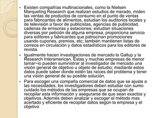  Existen compañías multinacionales, como la Nielsen
Marqueting Research que realizan estudios de merado, miden
las ventas de productos de consumo en el punto de ventas
para fabricantes de alimentos, estudian los auditorios locales y
de televisión a favor de publicistas, agencias de publicidad,
cadenas de emisoras y estaciones; estudian situaciones
diversas por petición de alguna empresa, proporciona servicio
para editores y fabricantes que patrocinan promociones
usando cupones, premios, etc; también mantienen listas de
correos en circulación y datos estadísticos para los editores de
revista.
 Igualmente hacen investigaciones de mercado la Gallup y la
Research Interamerican. Estas y muchas empresas de menor
tamar~io pueden suministrar al investigador de mercado una
visión general de objetivo u objeto de estudio; mediante estos
datos puede saber donde estén las raíces del problema y tener
una visión general de su posible solución.
 Para escoger una compaña comercial de datos que se ajuste a
las necesidades, los investigadores deben estudiar con sumo
cuidado los métodos de las empresas que se ocupan de
recopilar esta información y asegurarse de que sean exactos y
objetivos. Ademés deben analizar y escoger el método mas
acertado y eficiente de recopilar datos según la empresa y el
objetivo
 