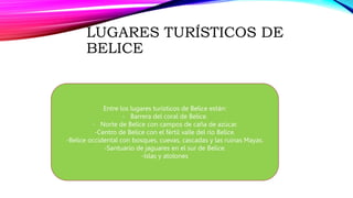 LUGARES TURÍSTICOS DE
BELICE
Entre los lugares turísticos de Belice están:
- Barrera del coral de Belice.
- Norte de Belice con campos de caña de azúcar.
-Centro de Belice con el fértil valle del rio Belice.
-Belice occidental con bosques, cuevas, cascadas y las ruinas Mayas.
-Santuario de jaguares en el sur de Belice.
-Islas y atolones
 