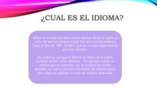 ¿CUAL ES EL IDIOMA?
Belice es un país que tiene como idioma oficial el inglés, la
razón de esto es porque el país fue una colonia británica
hasta el año de 1981, es decir que era un país dependiente
por Gran Bretaña.
Sin embargo aunque el idioma de Belice es el inglés,
también existen otros idiomas . Por ejemplo existe un
idioma que es conocido con el nombre de Criollo
Beliceño, el cual es siempre una forma del idioma inglés
pero algunas palabras se usan de manera abreviada.
 