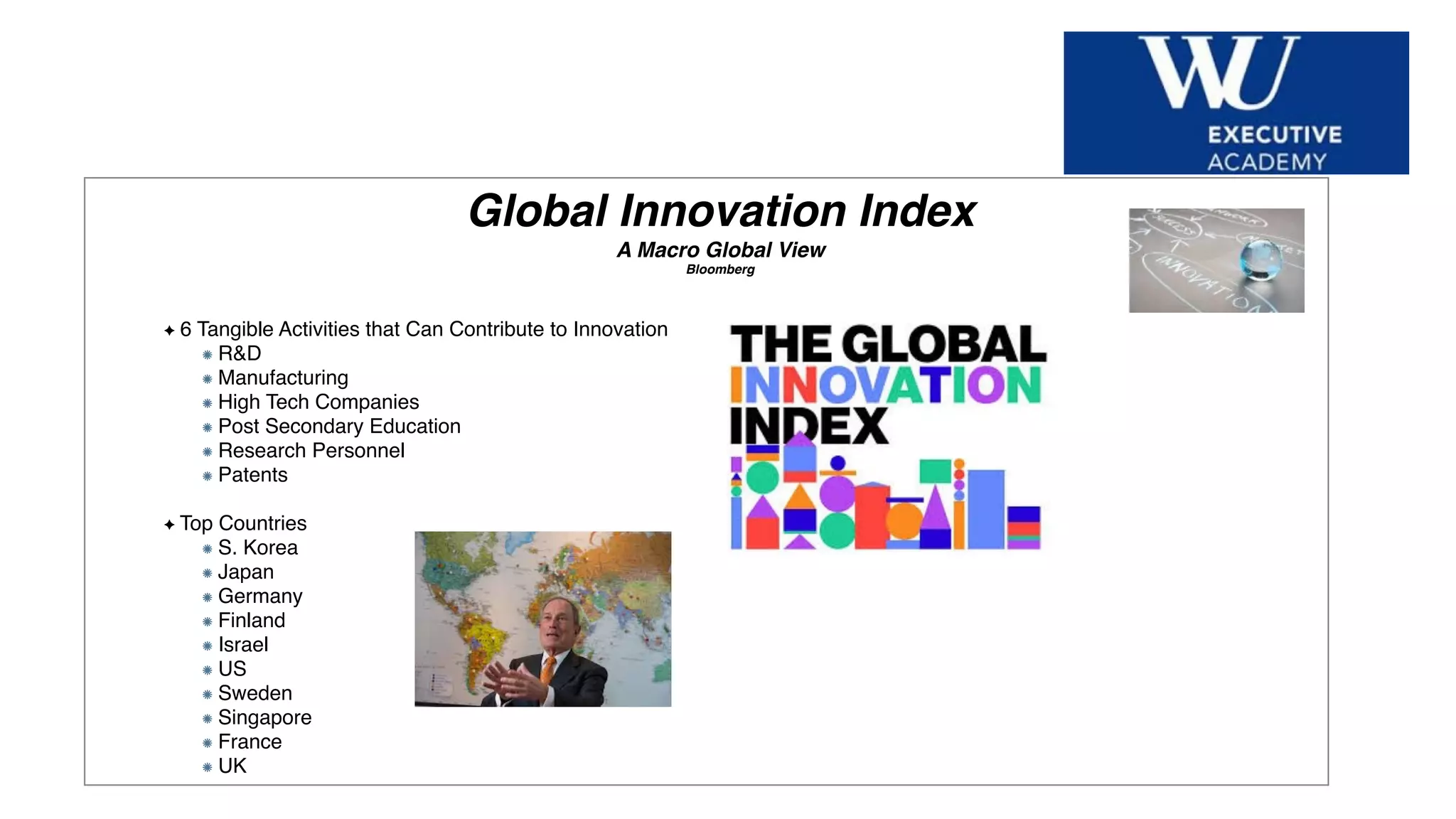 Hier Titel der Präsentation eingeben
Global Innovation Index
A Macro Global View
Bloomberg
6 Tangible Activities that Can Contribute to Innovation
R&D
Manufacturing
High Tech Companies
Post Secondary Education
Research Personnel
Patents
Top Countries
S. Korea
Japan
Germany
Finland
Israel
US
Sweden
Singapore
France
UK
 