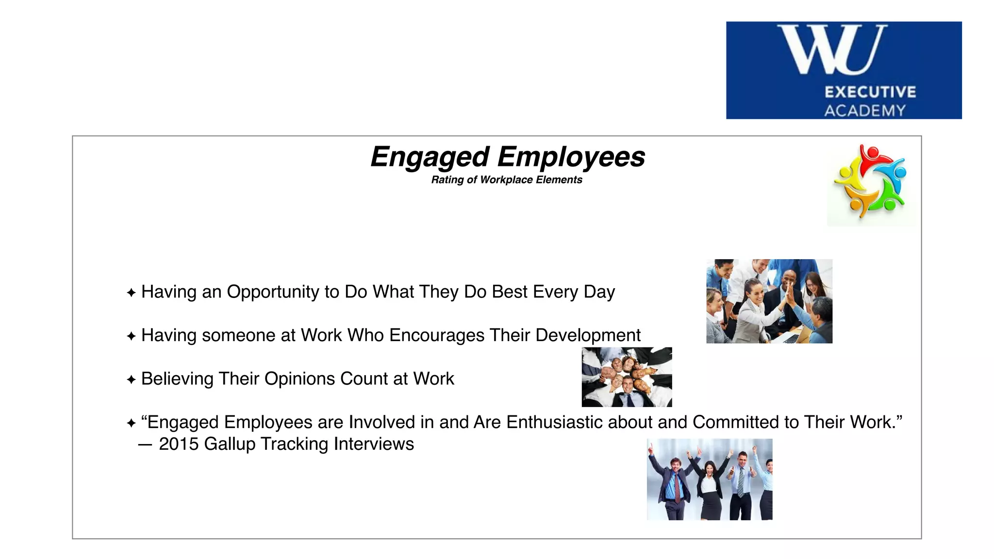Hier Titel der Präsentation eingeben
Engaged Employees
Rating of Workplace Elements
Having an Opportunity to Do What They Do Best Every Day
Having someone at Work Who Encourages Their Development
Believing Their Opinions Count at Work
“Engaged Employees are Involved in and Are Enthusiastic about and Committed to Their Work.”
— 2015 Gallup Tracking Interviews
 