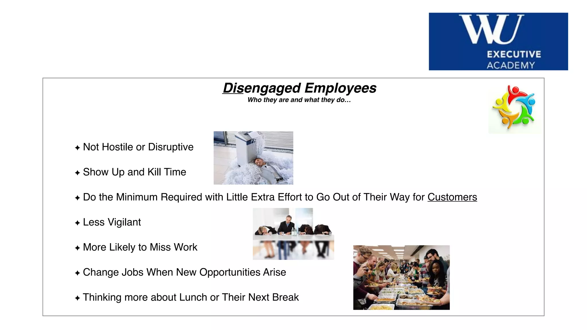 Hier Titel der Präsentation eingeben
Disengaged Employees
Who they are and what they do…
Not Hostile or Disruptive
Show Up and Kill Time
Do the Minimum Required with Little Extra Effort to Go Out of Their Way for Customers
Less Vigilant
More Likely to Miss Work
Change Jobs When New Opportunities Arise
Thinking more about Lunch or Their Next Break
 