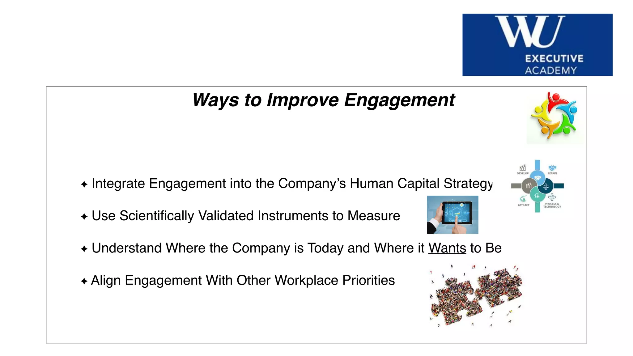 Hier Titel der Präsentation eingeben
Ways to Improve Engagement
Integrate Engagement into the Company’s Human Capital Strategy
Use Scientiﬁcally Validated Instruments to Measure
Understand Where the Company is Today and Where it Wants to Be
Align Engagement With Other Workplace Priorities
 