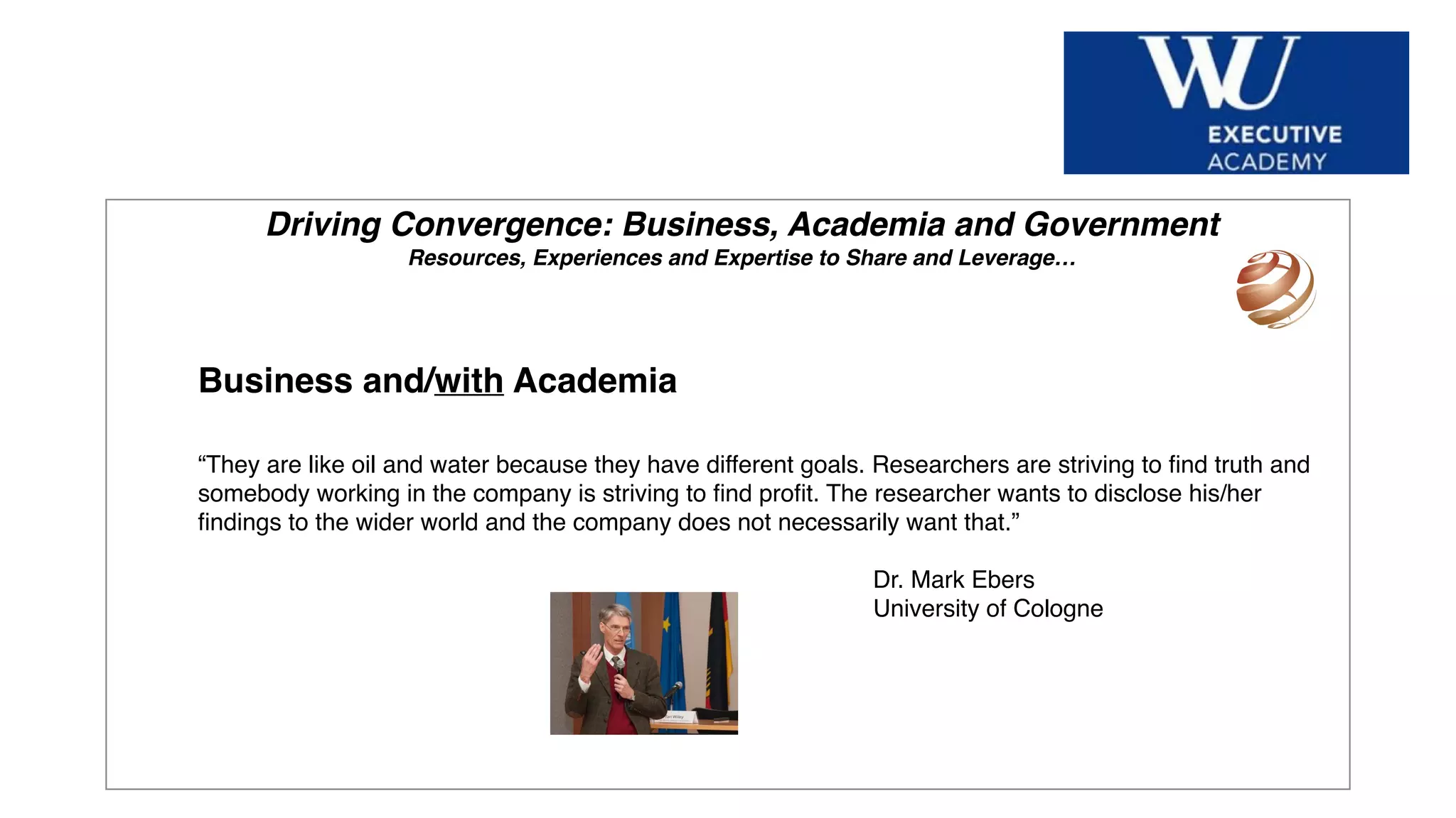 Hier Titel der Präsentation eingeben
Driving Convergence: Business, Academia and Government
Resources, Experiences and Expertise to Share and Leverage…
Business and/with Academia
“They are like oil and water because they have different goals. Researchers are striving to ﬁnd truth and
somebody working in the company is striving to ﬁnd proﬁt. The researcher wants to disclose his/her
ﬁndings to the wider world and the company does not necessarily want that.”
Dr. Mark Ebers
University of Cologne
 