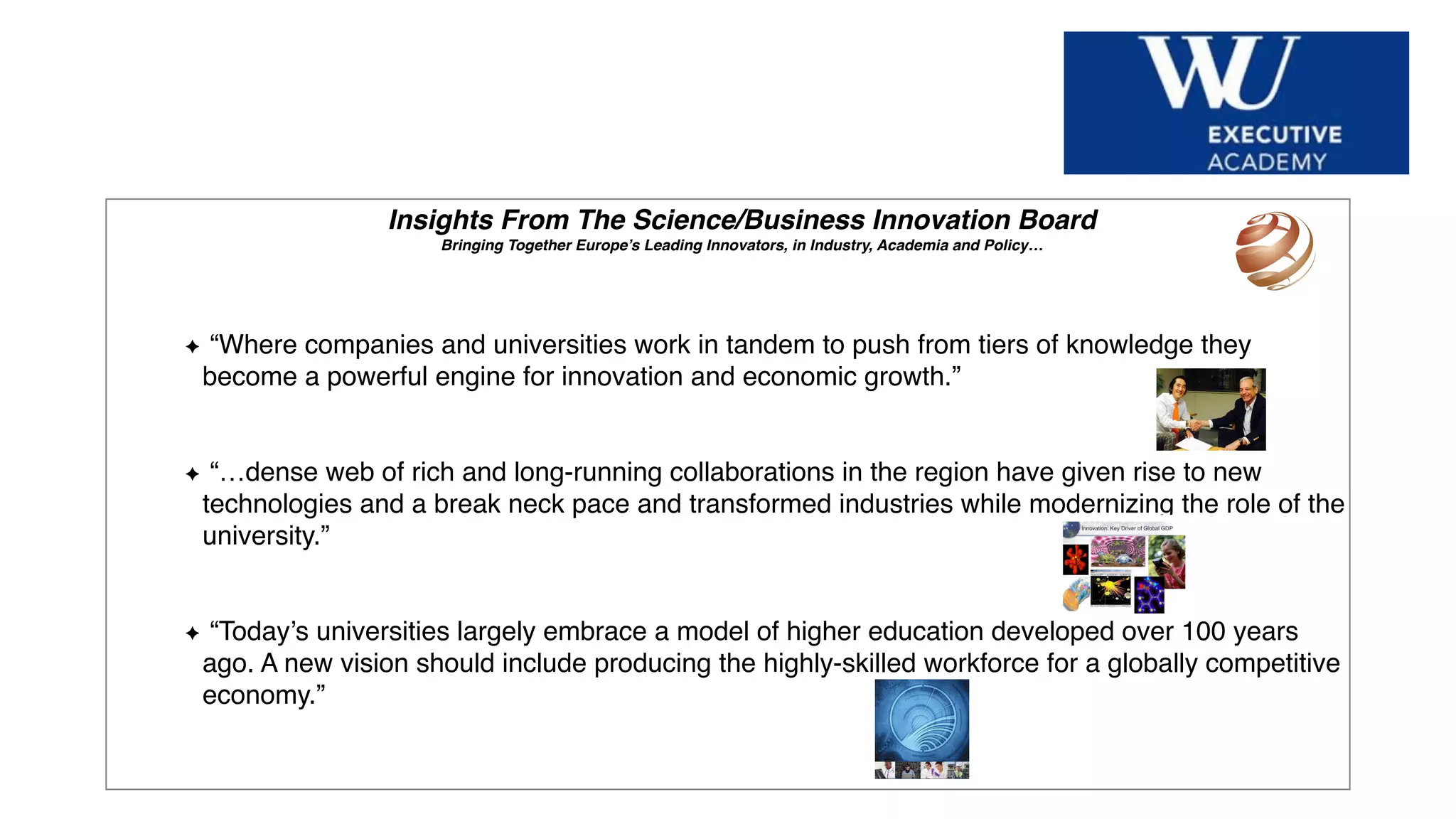 Hier Titel der Präsentation eingeben
Insights From The Science/Business Innovation Board
Bringing Together Europe’s Leading Innovators, in Industry, Academia and Policy…
“Where companies and universities work in tandem to push from tiers of knowledge they
become a powerful engine for innovation and economic growth.”
“…dense web of rich and long-running collaborations in the region have given rise to new
technologies and a break neck pace and transformed industries while modernizing the role of the
university.”
“Today’s universities largely embrace a model of higher education developed over 100 years
ago. A new vision should include producing the highly-skilled workforce for a globally competitive
economy.”
 