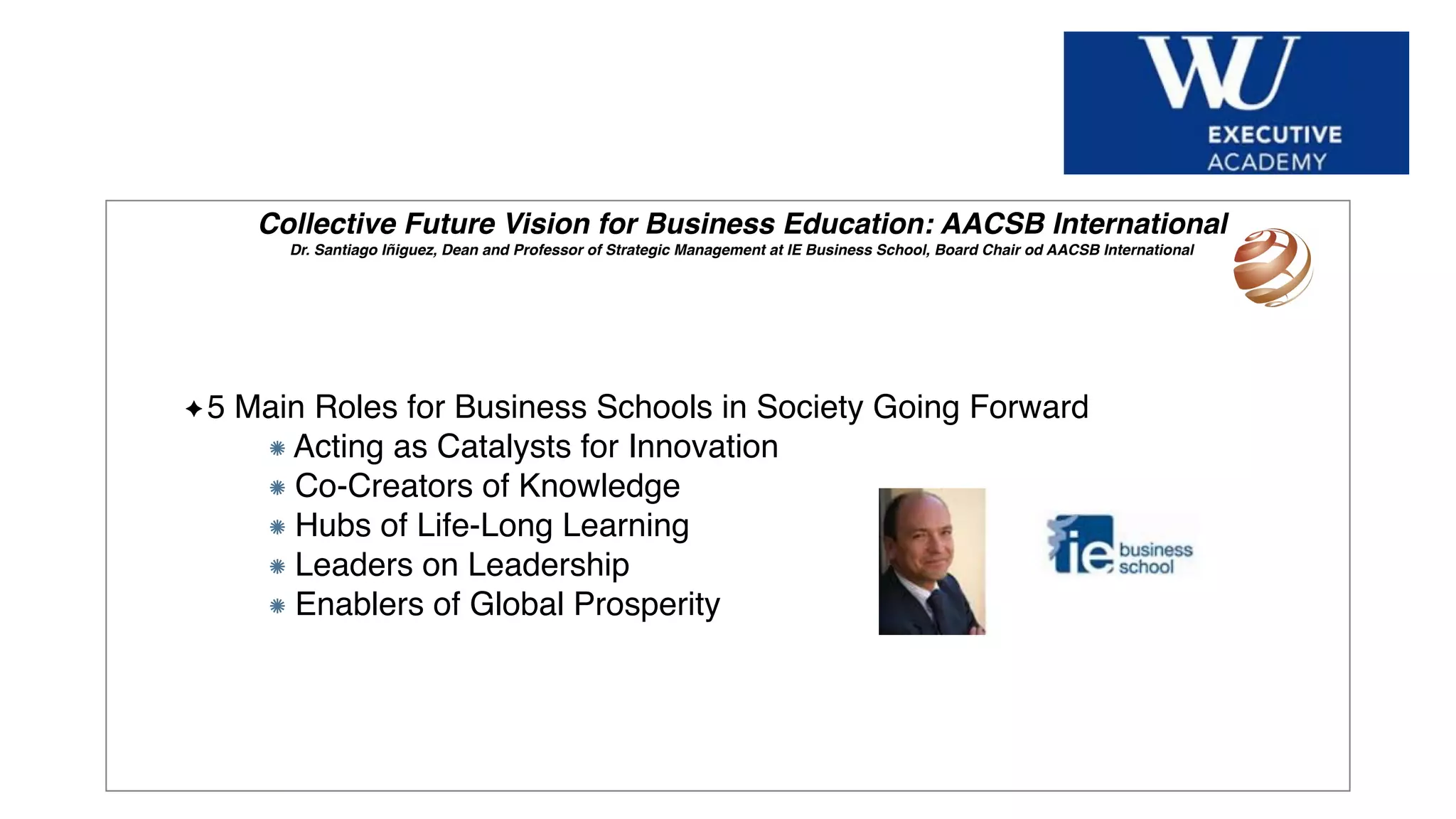 Hier Titel der Präsentation eingeben
Collective Future Vision for Business Education: AACSB International
Dr. Santiago Iñiguez, Dean and Professor of Strategic Management at IE Business School, Board Chair od AACSB International
5 Main Roles for Business Schools in Society Going Forward
Acting as Catalysts for Innovation
Co-Creators of Knowledge
Hubs of Life-Long Learning
Leaders on Leadership
Enablers of Global Prosperity
 