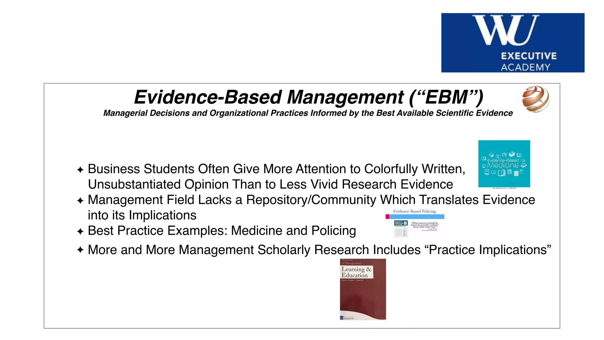 Hier Titel der Präsentation eingeben
Evidence-Based Management (“EBM”)
Managerial Decisions and Organizational Practices Informed by the Best Available Scientiﬁc Evidence
Business Students Often Give More Attention to Colorfully Written,
Unsubstantiated Opinion Than to Less Vivid Research Evidence
Management Field Lacks a Repository/Community Which Translates Evidence
into its Implications
Best Practice Examples: Medicine and Policing
More and More Management Scholarly Research Includes “Practice Implications”
 