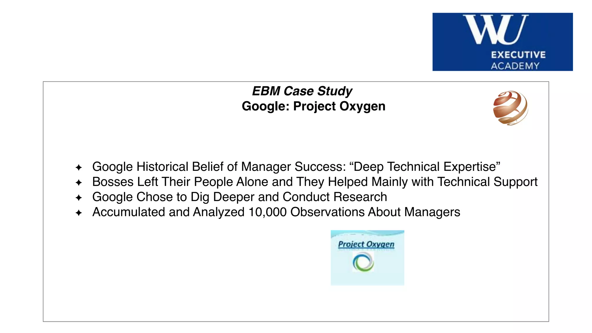 Hier Titel der Präsentation eingeben
EBM Case Study
Google: Project Oxygen
Google Historical Belief of Manager Success: “Deep Technical Expertise”
Bosses Left Their People Alone and They Helped Mainly with Technical Support
Google Chose to Dig Deeper and Conduct Research
Accumulated and Analyzed 10,000 Observations About Managers
 