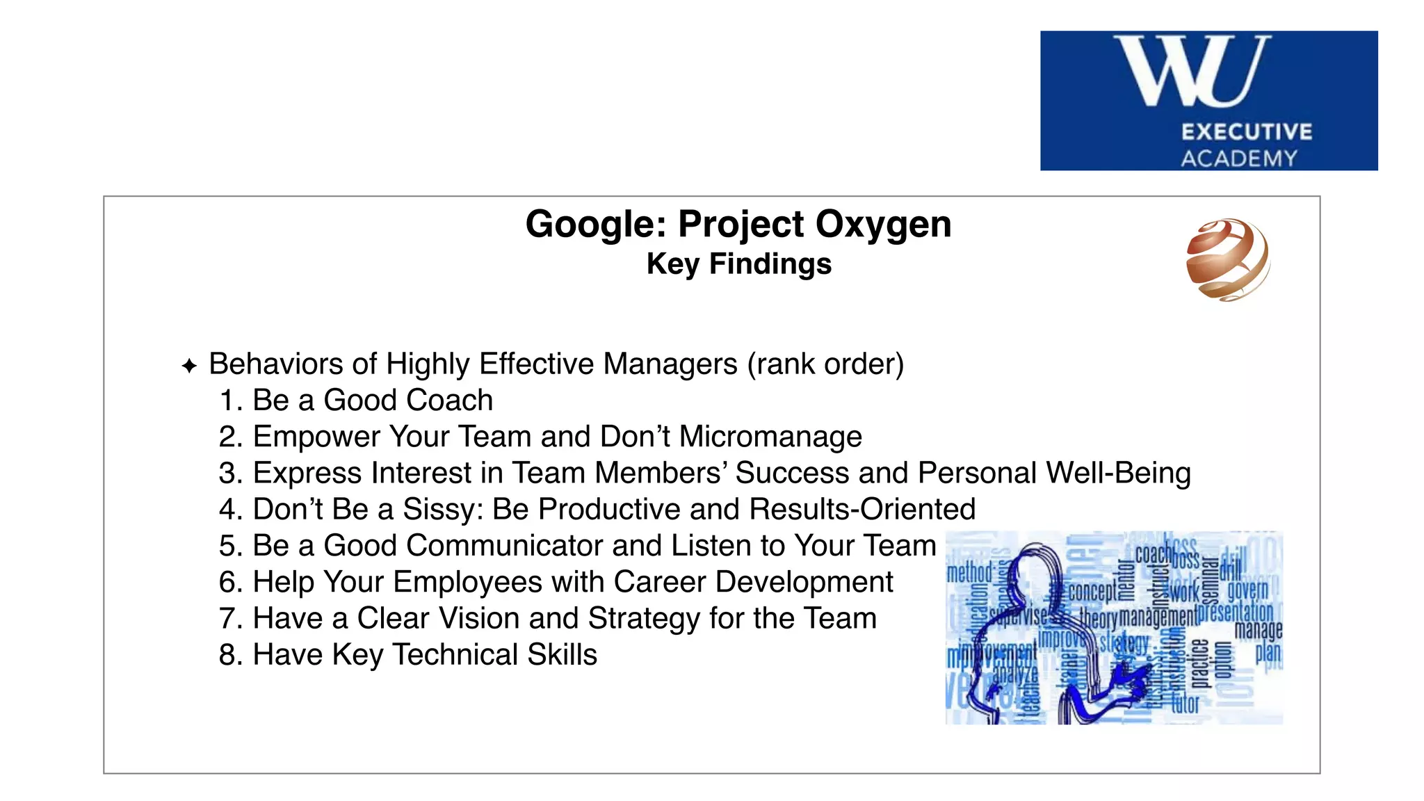 Hier Titel der Präsentation eingeben
Google: Project Oxygen
Key Findings
Behaviors of Highly Effective Managers (rank order)
1. Be a Good Coach
2. Empower Your Team and Don’t Micromanage
3. Express Interest in Team Members’ Success and Personal Well-Being
4. Don’t Be a Sissy: Be Productive and Results-Oriented
5. Be a Good Communicator and Listen to Your Team
6. Help Your Employees with Career Development
7. Have a Clear Vision and Strategy for the Team
8. Have Key Technical Skills
 