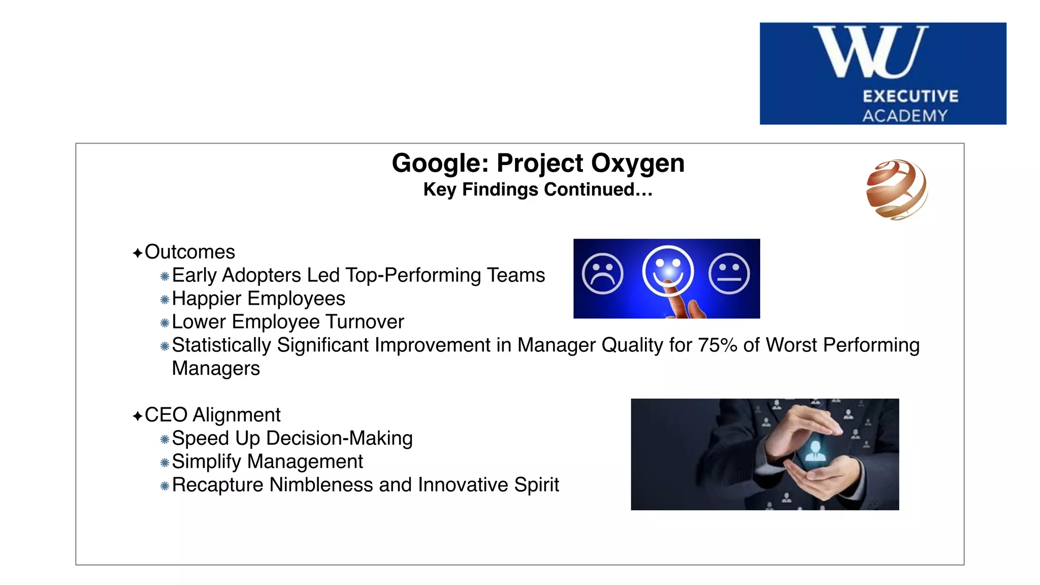 Hier Titel der Präsentation eingeben
Google: Project Oxygen
Key Findings Continued…
Outcomes
Early Adopters Led Top-Performing Teams
Happier Employees
Lower Employee Turnover
Statistically Signiﬁcant Improvement in Manager Quality for 75% of Worst Performing
Managers
CEO Alignment
Speed Up Decision-Making
Simplify Management
Recapture Nimbleness and Innovative Spirit
 