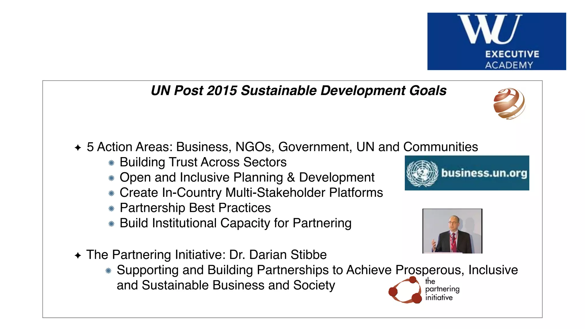 Hier Titel der Präsentation eingeben
UN Post 2015 Sustainable Development Goals
5 Action Areas: Business, NGOs, Government, UN and Communities
Building Trust Across Sectors
Open and Inclusive Planning & Development
Create In-Country Multi-Stakeholder Platforms
Partnership Best Practices
Build Institutional Capacity for Partnering
The Partnering Initiative: Dr. Darian Stibbe
Supporting and Building Partnerships to Achieve Prosperous, Inclusive
and Sustainable Business and Society
 