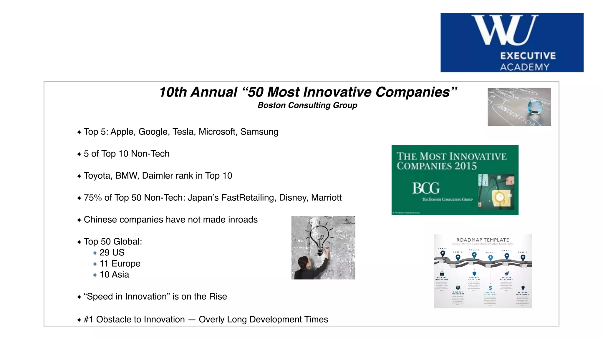 Hier Titel der Präsentation eingeben
10th Annual “50 Most Innovative Companies”
Boston Consulting Group
Top 5: Apple, Google, Tesla, Microsoft, Samsung
5 of Top 10 Non-Tech
Toyota, BMW, Daimler rank in Top 10
75% of Top 50 Non-Tech: Japan’s FastRetailing, Disney, Marriott
Chinese companies have not made inroads
Top 50 Global:
29 US
11 Europe
10 Asia
“Speed in Innovation” is on the Rise
#1 Obstacle to Innovation — Overly Long Development Times
 
