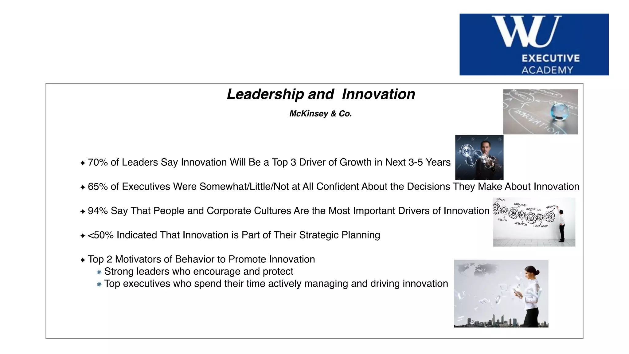 Hier Titel der Präsentation eingeben
Leadership and Innovation
McKinsey & Co.
70% of Leaders Say Innovation Will Be a Top 3 Driver of Growth in Next 3-5 Years
65% of Executives Were Somewhat/Little/Not at All Conﬁdent About the Decisions They Make About Innovation
94% Say That People and Corporate Cultures Are the Most Important Drivers of Innovation
<50% Indicated That Innovation is Part of Their Strategic Planning
Top 2 Motivators of Behavior to Promote Innovation
Strong leaders who encourage and protect
Top executives who spend their time actively managing and driving innovation
 