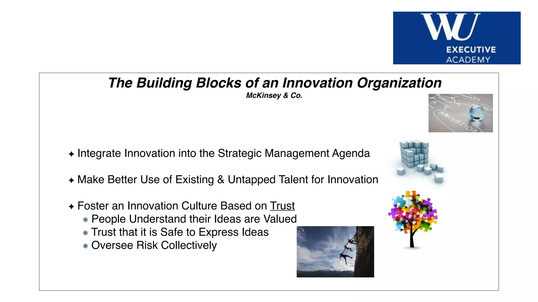 Hier Titel der Präsentation eingeben
The Building Blocks of an Innovation Organization
McKinsey & Co.
Integrate Innovation into the Strategic Management Agenda
Make Better Use of Existing & Untapped Talent for Innovation
Foster an Innovation Culture Based on Trust
People Understand their Ideas are Valued
Trust that it is Safe to Express Ideas
Oversee Risk Collectively
 