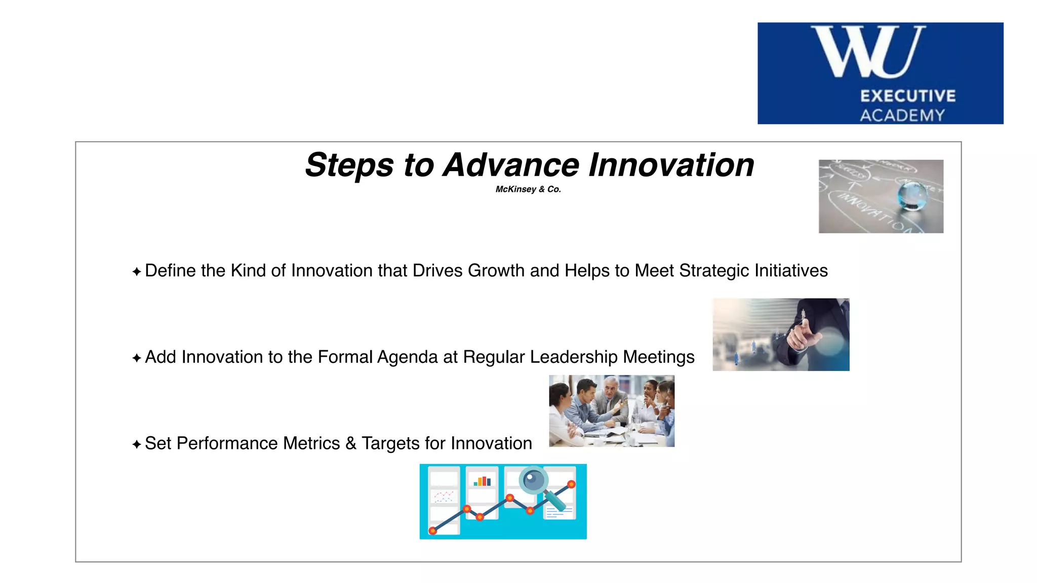 Hier Titel der Präsentation eingeben
Steps to Advance InnovationMcKinsey & Co.
Deﬁne the Kind of Innovation that Drives Growth and Helps to Meet Strategic Initiatives
Add Innovation to the Formal Agenda at Regular Leadership Meetings
Set Performance Metrics & Targets for Innovation
 