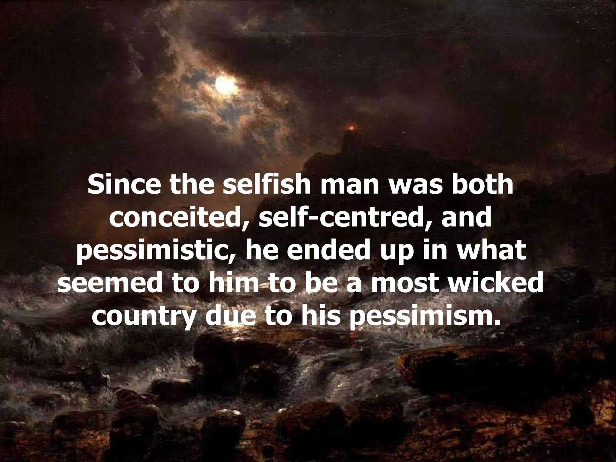 Since the selfish man was both conceited, self-centred, and pessimistic, he ended up in what seemed to him to be a most wicked country due to his pessimism .  