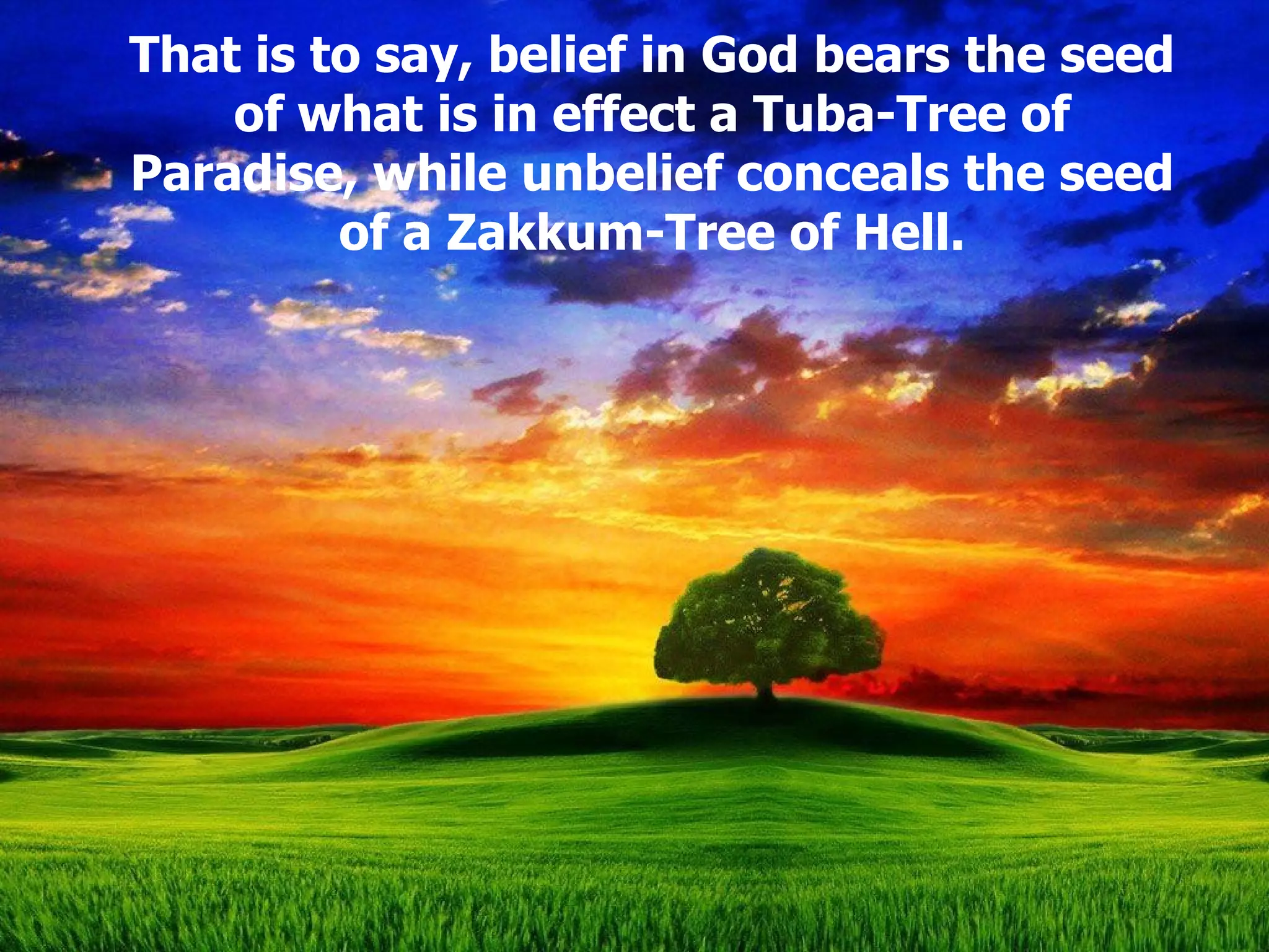 That is to say, belief in God bears the seed of what is in effect a Tuba-Tree of Paradise, while unbelief conceals the seed of a Zakkum-Tree of Hell. 