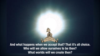 And what happens when we accept that? That it’s all choice.
Who will we allow ourselves to be then?
What worlds will we create then?

 