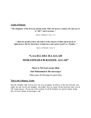 Ayahs of Quran:
“The Originator of the Heavens and the Earth. When He decrees a matter, He only says to
it: “BE”! And it becomes. “
(Quran, Al-Baqarah, Verse: 117)
“ Allah has promised those who believe in the oneness of Allah and do deeds of
righteousness that for them there is forgiveness and a great reward i-e., Paradise. “
(Quran, Al-Maaidah, Verse: 9)
“LAA-ILLAHA ILLALLAH
MOHAMMAD-UR-RASOOL ALLAH”
There is NO God except Allah
And Mohammad is His messenger
(May peace & blessings be upon him)
This is the Ultimate Truth:
May the Almighty help each & every one of us recognizes & believes in the One God only who
neither has any son nor any daughter, who neither tires nor sleeps. He has been here since ever &
will remain forever. We are one of his creations & all the Prophets are superior human beings
they are God’s friends & messengers only.
 