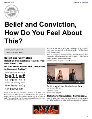March 21st, 2013                                                                                        Published by: mikemoore




Belief and Conviction,
How Do You Feel About
This?
                                                                So how do you obtain Belief and Conviction within yourself
  Decide, Commit, Succeed!                                      there are a few methods to obtain this goal…. We’ll get back
  Then take Massive Action!                                     to this just a second
                                                                After watching the video Empower put out a few days ago then
                                                                the content we got on our Morning Mindset call I had to share
Belief and Conviction                                           those resources with you here today!
Belief and Conviction | How Do You                              #1. Click on the image and watch this video!
Feel About This
Do You Need Belief and Conviction
to Succeed Online?




                                                                for Video go to blog:   http://ipsite.org/1grq
                                                                #2. Listen to this call!
                                                                (559) 726 – 1299
What is the Key to unlocking Success is it Belief and           Access Code: 559708
Conviction? Is it the power of belief or is it the power of
conviction. Belief and Conviction together can be a powerful    Belief and Conviction: Continued…
tool. People can hear it in the way you speak.People can even   Back to Belief and Conviction so where can You get it? You
see the belief and conviction in your eyes.                     get Belief and Convictionby reading inspirational books or




                                                                                                                             1
 