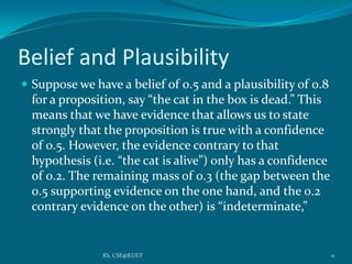 Belief and Plausibility
 Suppose we have a belief of 0.5 and a plausibility of 0.8
for a proposition, say “the cat in the box is dead.” This
means that we have evidence that allows us to state
strongly that the proposition is true with a confidence
of 0.5. However, the evidence contrary to that
hypothesis (i.e. “the cat is alive”) only has a confidence
of 0.2. The remaining mass of 0.3 (the gap between the
0.5 supporting evidence on the one hand, and the 0.2
contrary evidence on the other) is “indeterminate,”
11RS, CSE@KUET
 