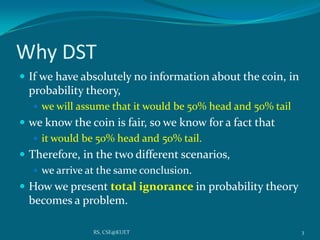 Why DST
 If we have absolutely no information about the coin, in
probability theory,
 we will assume that it would be 50% head and 50% tail
 we know the coin is fair, so we know for a fact that
 it would be 50% head and 50% tail.
 Therefore, in the two different scenarios,
 we arrive at the same conclusion.
 How we present total ignorance in probability theory
becomes a problem.
3RS, CSE@KUET
 