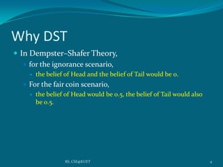 Why DST
 In Dempster–Shafer Theory,
 for the ignorance scenario,
 the belief of Head and the belief of Tail would be 0.
 For the fair coin scenario,
 the belief of Head would be 0.5, the belief of Tail would also
be 0.5.
4RS, CSE@KUET
 