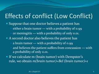 Effects of conflict (Low Conflict)
 Suppose that one doctor believes a patient has
 either a brain tumor — with a probability of 0.99
 or meningitis — with a probability of only 0.01.
 A second doctor also believes the patient has
 a brain tumor — with a probability of 0.99
 and believes the patient suffers from concussion — with
a probability of only 0.01.
 If we calculate m (brain tumor) with Dempster’s
rule, we obtain m(brain tumor)=Bel (brain tumor)=1
8RS, CSE@KUET
 
