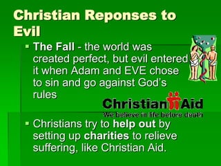 Christian Reponses to
Evil
 The Fall - the world was
created perfect, but evil entered
it when Adam and EVE chose
to sin and go against God‟s
rules
 Christians try to help out by
setting up charities to relieve
suffering, like Christian Aid.
 