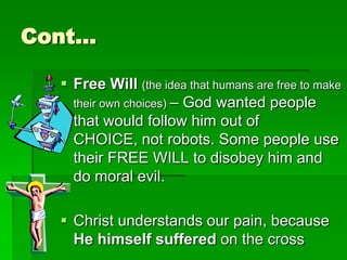 Cont…
 Free Will (the idea that humans are free to make
their own choices) – God wanted people
that would follow him out of
CHOICE, not robots. Some people use
their FREE WILL to disobey him and
do moral evil.
 Christ understands our pain, because
He himself suffered on the cross
 