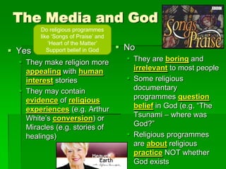 The Media and God
 Yes
 They make religion more
appealing with human
interest stories
 They may contain
evidence of religious
experiences (e.g. Arthur
White‟s conversion) or
Miracles (e.g. stories of
healings)
 No
 They are boring and
irrelevant to most people
 Some religious
documentary
programmes question
belief in God (e.g. “The
Tsunami – where was
God?”
 Religious programmes
are about religious
practice NOT whether
God exists
Do religious programmes
like „Songs of Praise‟ and
„Heart of the Matter‟
Support belief in God
 
