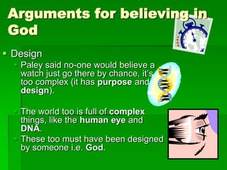 Arguments for believing in
God
 Design
 Paley said no-one would believe a
watch just go there by chance, it‟s
too complex (it has purpose and
design).
 The world too is full of complex
things, like the human eye and
DNA.
 These too must have been designed
by someone i.e. God.
 