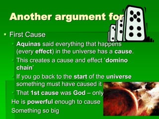 Another argument for
 First Cause
 Aquinas said everything that happens
(every effect) in the universe has a cause.
 This creates a cause and effect „domino
chain‟
 If you go back to the start of the universe
something must have caused it
 That 1st cause was God – only
He is powerful enough to cause
Something so big
 