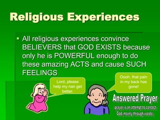 Religious Experiences
 All religious experiences convince
BELIEVERS that GOD EXISTS because
only he is POWERFUL enough to do
these amazing ACTS and cause SUCH
FEELINGS
Lord, please
help my nan get
better.
Oooh, that pain
in my back has
gone!
 