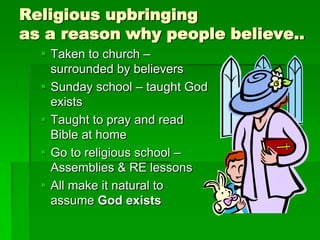 Religious upbringing
as a reason why people believe..
 Taken to church –
surrounded by believers
 Sunday school – taught God
exists
 Taught to pray and read
Bible at home
 Go to religious school –
Assemblies & RE lessons
 All make it natural to
assume God exists
 