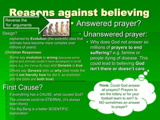 Reasons against believing
Design?
 explained by Evolution (the scientific idea that
animals have become more complex over
millions of years)
(Christian Responses:
 Some say evolution is wrong (because some
plants and animals couldn‟t have developed in small
steps, e.g. the Venus fly trap) and Genesis is true
 Others say Genesis tells us why God made the
world not literally how he did it, so evolution
and the bible are both true)
First Cause?
 If everything has a CAUSE, what caused God?
 The universe could be ETERNAL (it‟s always
been there)
 The Big Bang is a better SCIENTIFIC
explanation
 Answered prayer?
 Unanswered prayer:
 Why does God not answer so
millions of prayers to end
suffering? e.g. famine or
people dying of disease. This
could lead to believing God
isn’t there or doesn’t care.
Reverse the
„for‟ arguments
Think: Could God answer
all prayers? Prayers to
win the lottery or for your
football team to win? Is
NO sometimes an answer
to prayer?
 