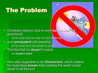 The Problem
 Christians believe God is omni-benevolent (all
good/kind)
 so he must want to stop evil and suffering
 and omnipotent (all powerful)
 so he must have the power to stop it
 The fact that he doesn’t means
 he mustn’t exist
 He‟s also supposed to be Omniscient, which means
he must have known that creating the world would
result in all this evil
 