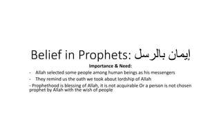Belief in Prophets: ‫بالرسل‬ ‫إيمان‬
Importance & Need:
- Allah selected some people among human beings as his messengers
- They remind us the oath we took about lordship of Allah
- Prophethood is blessing of Allah, it is not acquirable Or a person is not chosen
prophet by Allah with the wish of people
 