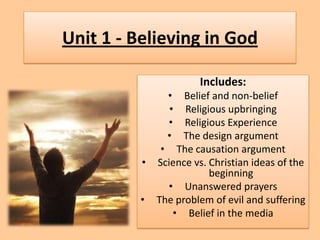 Unit 1 - Believing in God

                      Includes:
              • Belief and non-belief
               • Religious upbringing
              • Religious Experience
              • The design argument
             • The causation argument
          • Science vs. Christian ideas of the
                        beginning
              • Unanswered prayers
          • The problem of evil and suffering
                • Belief in the media
 
