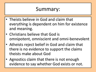 Summary:
• Theists believe in God and claim that
  everything is dependent on him for existence
  and meaning.
• Christians believe that God is
  omnipotent, omniscient and omni-benevolent
• Atheists reject belief in God and claim that
  there is no evidence to support the claims
  theists make about God
• Agnostics claim that there is not enough
  evidence to say whether God exists or not.
 