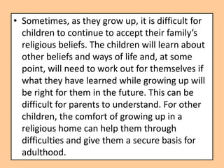 • Sometimes, as they grow up, it is difficult for
  children to continue to accept their family’s
  religious beliefs. The children will learn about
  other beliefs and ways of life and, at some
  point, will need to work out for themselves if
  what they have learned while growing up will
  be right for them in the future. This can be
  difficult for parents to understand. For other
  children, the comfort of growing up in a
  religious home can help them through
  difficulties and give them a secure basis for
  adulthood.
 