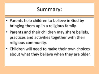 Summary:
• Parents help children to believe in God by
  bringing them up in a religious family.
• Parents and their children may share beliefs,
  practices and activities together with their
  religious community.
• Children will need to make their own choices
  about what they believe when they are older.
 