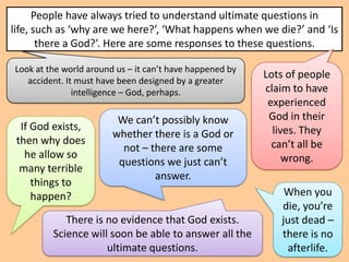 People have always tried to understand ultimate questions in
life, such as ‘why are we here?’, ‘What happens when we die?’ and ‘Is
       there a God?’. Here are some responses to these questions.

Look at the world around us – it can’t have happened by
                                                          Lots of people
   accident. It must have been designed by a greater
               intelligence – God, perhaps.               claim to have
                                                           experienced
                         We can’t possibly know            God in their
  If God exists,                                            lives. They
                        whether there is a God or
 then why does                                              can’t all be
                          not – there are some
   he allow so                                                 wrong.
                         questions we just can’t
  many terrible
                                 answer.
     things to
     happen?                                                  When you
                                                             die, you’re
            There is no evidence that God exists.            just dead –
         Science will soon be able to answer all the         there is no
                     ultimate questions.                      afterlife.
 
