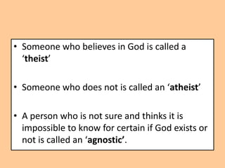 • Someone who believes in God is called a
  ‘theist’

• Someone who does not is called an ‘atheist’

• A person who is not sure and thinks it is
  impossible to know for certain if God exists or
  not is called an ‘agnostic’.
 