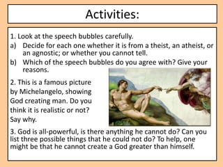 Activities:
1. Look at the speech bubbles carefully.
a) Decide for each one whether it is from a theist, an atheist, or
    an agnostic; or whether you cannot tell.
b) Which of the speech bubbles do you agree with? Give your
    reasons.
2. This is a famous picture
by Michelangelo, showing
God creating man. Do you
think it is realistic or not?
Say why.
3. God is all-powerful, is there anything he cannot do? Can you
list three possible things that he could not do? To help, one
might be that he cannot create a God greater than himself.
 