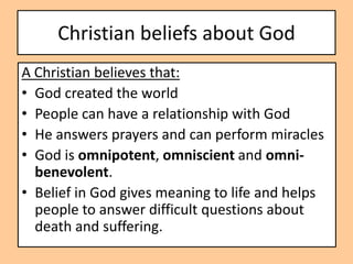 Christian beliefs about God
A Christian believes that:
• God created the world
• People can have a relationship with God
• He answers prayers and can perform miracles
• God is omnipotent, omniscient and omni-
  benevolent.
• Belief in God gives meaning to life and helps
  people to answer difficult questions about
  death and suffering.
 