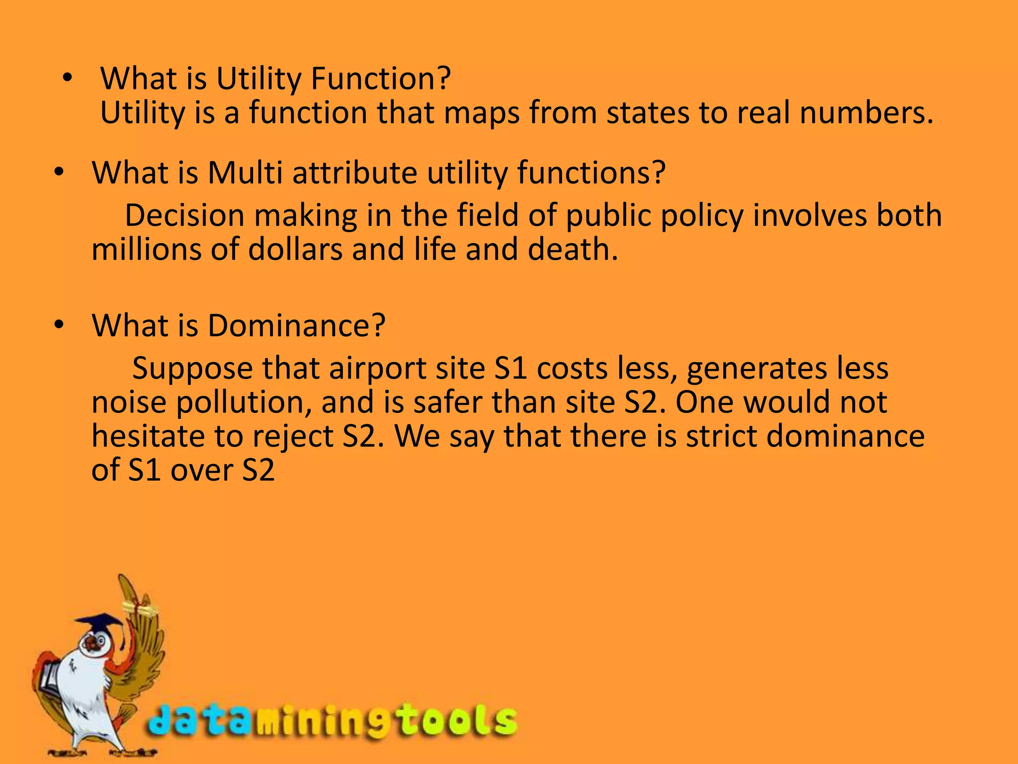 What is Utility Function?Utility is a function that maps from states to real numbers.What is Multi attribute utility functions?         Decision making in the field of public policy involves both millions of dollars and life and death.What is Dominance?          Suppose that airport site S1 costs less, generates less noise pollution, and is safer than site S2. One would not hesitate to reject S2. We say that there is strict dominance of S1 over S2